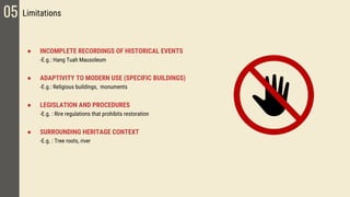 05 Limitations
● INCOMPLETE RECORDINGS OF HISTORICAL EVENTS
-E.g.: Hang Tuah Mausoleum
● ADAPTIVITY TO MODERN USE (SPECIFIC BUILDINGS)
-E.g.: Religious buildings, monuments
● LEGISLATION AND PROCEDURES
-E.g. : Rire regulations that prohibits restoration
● SURROUNDING HERITAGE CONTEXT
-E.g. : Tree roots, river
 