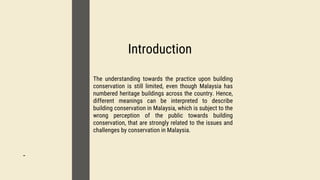 01
Introduction
02
-
03
The understanding towards the practice upon building
conservation is still limited, even though Malaysia has
numbered heritage buildings across the country. Hence,
different meanings can be interpreted to describe
building conservation in Malaysia, which is subject to the
wrong perception of the public towards building
conservation, that are strongly related to the issues and
challenges by conservation in Malaysia.
 