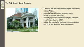 The Bok House, Jalan Ampang
- A mansion that features classical European architecture
in Jalan Ampang.
- Design by Swan & Maclaren Architects (oldest
architectural firm in Singapore.)
- Owned by a private trustee managed by the Bok family.
- Complete construction at 1929.
- In 1958, The front half of the house was converted into
the Le Coq D’or restaurant (French Restaurant)
INTRO
 