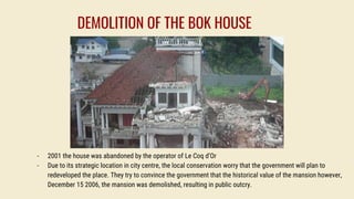 - 2001 the house was abandoned by the operator of Le Coq d’Or
- Due to its strategic location in city centre, the local conservation worry that the government will plan to
redeveloped the place. They try to convince the government that the historical value of the mansion however,
December 15 2006, the mansion was demolished, resulting in public outcry.
DEMOLITION OF THE BOK HOUSE
 