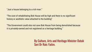 “Just a house belonging to a rich man.”
“The cost of rehabilitating Bok House will be high and there is no significant
history or aesthetic value attached to the building”
“The Government could also not save Bok House from being demolished because
it is privately-owned and not registered as a heritage building.”
By Culture, Arts and Heritage Minister Datuk
Seri Dr Rais Yatim.
 