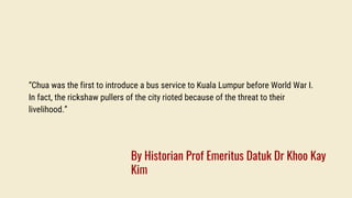 “Chua was the first to introduce a bus service to Kuala Lumpur before World War I.
In fact, the rickshaw pullers of the city rioted because of the threat to their
livelihood.”
By Historian Prof Emeritus Datuk Dr Khoo Kay
Kim
 
