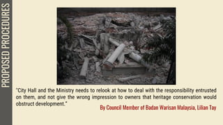 "City Hall and the Ministry needs to relook at how to deal with the responsibility entrusted
on them, and not give the wrong impression to owners that heritage conservation would
obstruct development.”
PROPOSEDPROCEDURES
By Council Member of Badan Warisan Malaysia, Lilian Tay
 