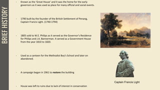 BRIEFHISTORY
Captain Francis Light
- Known as the ‘Great House’ and it was the home for the early
governors as it was used as place for many official and social events.
- 1790 built by the founder of the British Settlement of Penang,
Captain Francis Light. (1740-1794)
- 1805 sold to W.E. Philips as it served as the Governor’s Residence
for Philips and J.A. Bannerman. It served as a Government House
from the year 1810 to 1820.
- Used as a canteen for the Methodist Boy’s School and later on
abandoned.
- A campaign began in 1961 to restore the building
- House was left to ruins due to lack of interest in conservation
 