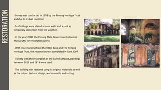 RESTORATION
- Survey was conducted in 1993 by the Penang Heritage Trust
and due to its bad condition
- Scaffoldings were placed around walls and a roof as
temporary protection from the weather.
- In the year 2000, the Penang State Government allocated
RM500 000 for restoration works
- With more funding from the HSBC Bank and The Penang
Heritage Trust, the restoration was completed in June 2007.
- To help with the restoration of the Suffolks House, paintings
between 1811 and 1818 were used.
- The building was restored using its original materials as well
as the colour, texture, design, workmanship and setting.
 