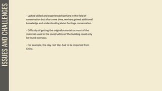 ISSUESANDCHALLENGES
- Lacked skilled and experienced workers in the field of
conservation but after some time, workers gained additional
knowledge and understanding about heritage conservation.
- Difficulty of getting the original materials as most of the
materials used in the construction of the building could only
be found overseas.
- For example, the clay roof tiles had to be imported from
China.
 