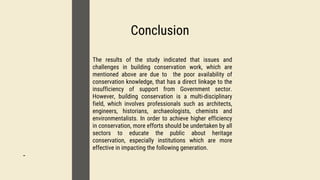01
Conclusion
02
-
03
The results of the study indicated that issues and
challenges in building conservation work, which are
mentioned above are due to the poor availability of
conservation knowledge, that has a direct linkage to the
insufficiency of support from Government sector.
However, building conservation is a multi-disciplinary
field, which involves professionals such as architects,
engineers, historians, archaeologists, chemists and
environmentalists. In order to achieve higher efficiency
in conservation, more efforts should be undertaken by all
sectors to educate the public about heritage
conservation, especially institutions which are more
effective in impacting the following generation.
 