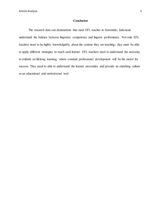 Article Analysis 5
Conclusion
The research data can demonstrate that most EFL teacher in Gorontalo, Indonesia
understand the balance between linguistic competence and linguist performance. Not only EFL
teachers need to be highly knowledgably about the content they are teaching; they must be able
to apply different strategies to reach each learner. EFL teachers need to understand the necessity
to embark on lifelong learning, where constant professional development will be the motor for
success. They need to able to understand the learner necessities and provide an enriching culture
as an educational and motivational tool.
 