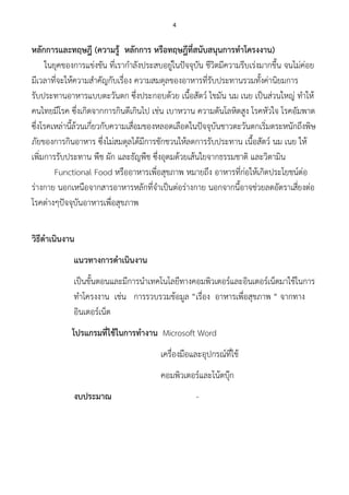 4
หลักการและทฤษฎี (ความรู้ หลักการ หรือทฤษฎีที่สนับสนุนการทาโครงงาน)
ในยุคของการแข่งขัน ที่เรากาลังประสบอยู่ในปัจจุบัน ชีวิตมีความรีบเร่งมากขึ้น จนไม่ค่อย
มีเวลาที่จะให้ความสาคัญกับเรื่อง ความสมดุลของอาหารที่รับประทานรวมทั้งค่านิยมการ
รับประทานอาหารแบบตะวันตก ซึ่งประกอบด้วย เนื้อสัตว์ ไขมัน นม เนย เป็นส่วนใหญ่ ทาให้
คนไทยมีโรค ซึ่งเกิดจากการกินดีเกินไป เช่น เบาหวาน ความดันโลหิตสูง โรคหัวใจ โรคอัมพาต
ซึ่งโรคเหล่านี้ล้วนเกี่ยวกับความเสื่อมของหลอดเลือดในปัจจุบันชาวตะวันตกเริ่มตระหนักถึงพิษ
ภัยของการกินอาหาร ซึ่งไม่สมดุลได้มีการชักชวนให้ลดการรับประทาน เนื้อสัตว์ นม เนย ให้
เพิ่มการรับประทาน พืช ผัก และธัญพืช ซึ่งอุดมด้วยเส้นใยจากธรรมชาติ และวิตามิน
Functional Food หรืออาหารเพื่อสุขภาพ หมายถึง อาหารที่ก่อให้เกิดประโยชน์ต่อ
ร่างกาย นอกเหนือจากสารอาหารหลักที่จาเป็นต่อร่างกาย นอกจากนี้อาจช่วยลดอัตราเสี่ยงต่อ
โรคต่างๆปัจจุบันอาหารเพื่อสุขภาพ
วิธีดาเนินงาน
แนวทางการดาเนินงาน
เป็นขั้นตอนและมีการนาเทคโนโลยีทางคอมพิวเตอร์และอินเตอร์เน็ตมาใช้ในการ
ทาโครงงาน เช่น การรวบรวมข้อมูล “เรื่อง อาหารเพื่อสุขภาพ “ จากทาง
อินเตอร์เน็ต
โปรแกรมที่ใช้ในการทางาน Microsoft Word
เครื่องมือและอุปกรณ์ที่ใช้
คอมพิวเตอร์และโน้ตบุ๊ก
งบประมาณ -
 