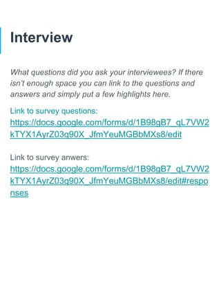 Interview
What questions did you ask your interviewees? If there
isn’t enough space you can link to the questions and
answers and simply put a few highlights here.
Link to survey questions:
https://docs.google.com/forms/d/1B98gB7_qL7VW2
kTYX1AyrZ03q90X_JfmYeuMGBbMXs8/edit
Link to survey anwers:
https://docs.google.com/forms/d/1B98gB7_qL7VW2
kTYX1AyrZ03q90X_JfmYeuMGBbMXs8/edit#respo
nses
 
