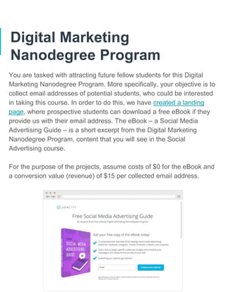 Digital Marketing
Nanodegree Program
You are tasked with attracting future fellow students for this Digital
Marketing Nanodegree Program. More specifically, your objective is to
collect email addresses of potential students, who could be interested
in taking this course. In order to do this, we have created a landing
page, where prospective students can download a free eBook if they
provide us with their email address. The eBook – a Social Media
Advertising Guide – is a short excerpt from the Digital Marketing
Nanodegree Program, content that you will see in the Social
Advertising course.
For the purpose of the projects, assume costs of $0 for the eBook and
a conversion value (revenue) of $15 per collected email address.
 