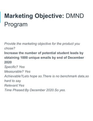 Marketing Objective: DMND
Program
Provide the marketing objective for the product you
chose?
Increase the number of potential student leads by
obtaining 1000 unique emails by end of December
2020
Specific? Yes
Measurable? Yes
Achievable?Lets hope so.There is no benchmark data,so
hard to say
Relevant:Yes
Time Phased:By December 2020.So yes.
 