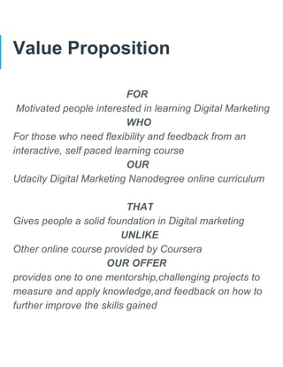 Value Proposition
FOR
Motivated people interested in learning Digital Marketing
WHO
For those who need flexibility and feedback from an
interactive, self paced learning course
OUR
Udacity Digital Marketing Nanodegree online curriculum
THAT
Gives people a solid foundation in Digital marketing
UNLIKE
Other online course provided by Coursera
OUR OFFER
provides one to one mentorship,challenging projects to
measure and apply knowledge,and feedback on how to
further improve the skills gained
 
