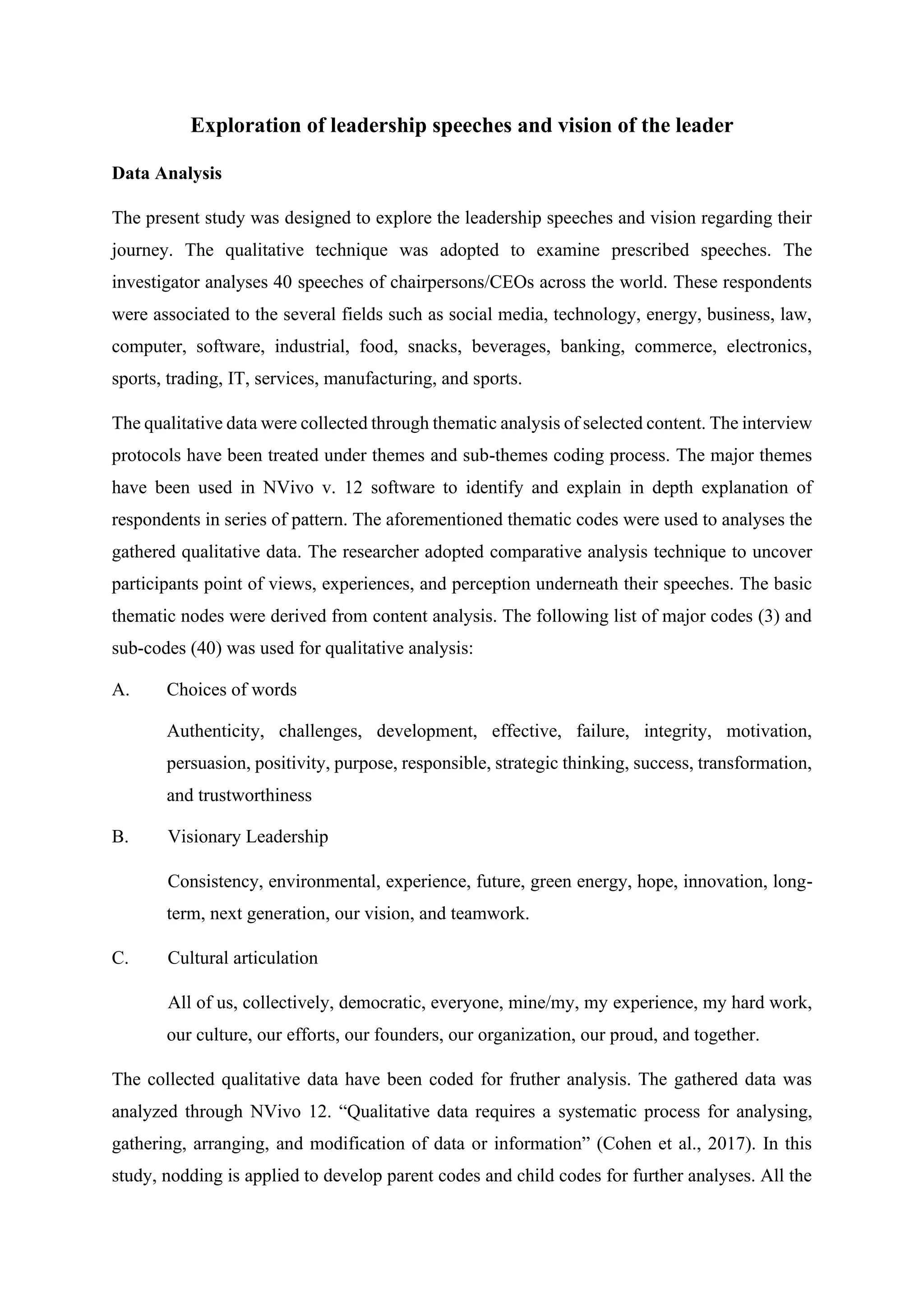 Exploration of leadership speeches and vision of the leader
Data Analysis
The present study was designed to explore the leadership speeches and vision regarding their
journey. The qualitative technique was adopted to examine prescribed speeches. The
investigator analyses 40 speeches of chairpersons/CEOs across the world. These respondents
were associated to the several fields such as social media, technology, energy, business, law,
computer, software, industrial, food, snacks, beverages, banking, commerce, electronics,
sports, trading, IT, services, manufacturing, and sports.
The qualitative data were collected through thematic analysis of selected content. The interview
protocols have been treated under themes and sub-themes coding process. The major themes
have been used in NVivo v. 12 software to identify and explain in depth explanation of
respondents in series of pattern. The aforementioned thematic codes were used to analyses the
gathered qualitative data. The researcher adopted comparative analysis technique to uncover
participants point of views, experiences, and perception underneath their speeches. The basic
thematic nodes were derived from content analysis. The following list of major codes (3) and
sub-codes (40) was used for qualitative analysis:
A. Choices of words
Authenticity, challenges, development, effective, failure, integrity, motivation,
persuasion, positivity, purpose, responsible, strategic thinking, success, transformation,
and trustworthiness
B. Visionary Leadership
Consistency, environmental, experience, future, green energy, hope, innovation, long-
term, next generation, our vision, and teamwork.
C. Cultural articulation
All of us, collectively, democratic, everyone, mine/my, my experience, my hard work,
our culture, our efforts, our founders, our organization, our proud, and together.
The collected qualitative data have been coded for fruther analysis. The gathered data was
analyzed through NVivo 12. “Qualitative data requires a systematic process for analysing,
gathering, arranging, and modification of data or information” (Cohen et al., 2017). In this
study, nodding is applied to develop parent codes and child codes for further analyses. All the
 