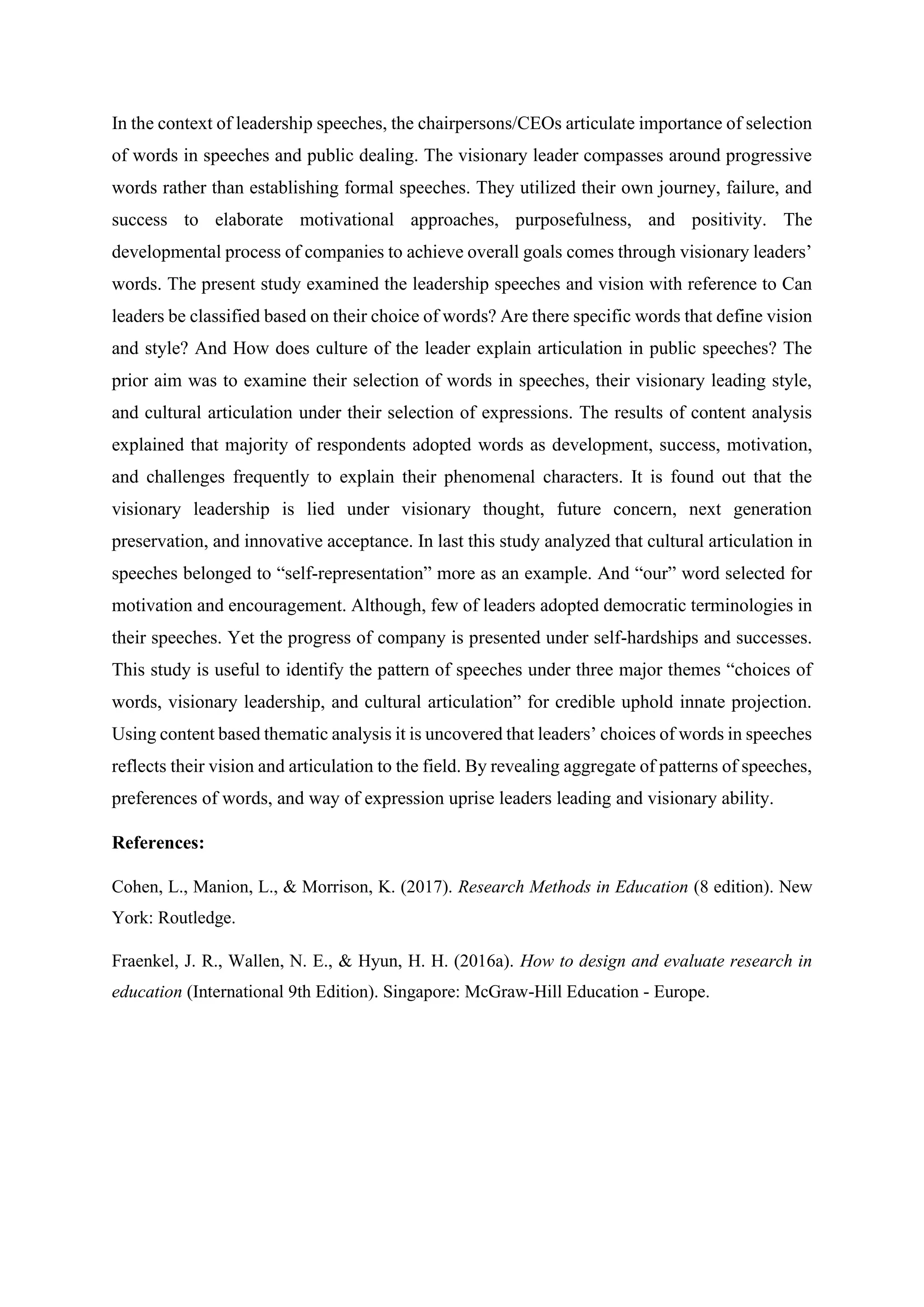 In the context of leadership speeches, the chairpersons/CEOs articulate importance of selection
of words in speeches and public dealing. The visionary leader compasses around progressive
words rather than establishing formal speeches. They utilized their own journey, failure, and
success to elaborate motivational approaches, purposefulness, and positivity. The
developmental process of companies to achieve overall goals comes through visionary leaders’
words. The present study examined the leadership speeches and vision with reference to Can
leaders be classified based on their choice of words? Are there specific words that define vision
and style? And How does culture of the leader explain articulation in public speeches? The
prior aim was to examine their selection of words in speeches, their visionary leading style,
and cultural articulation under their selection of expressions. The results of content analysis
explained that majority of respondents adopted words as development, success, motivation,
and challenges frequently to explain their phenomenal characters. It is found out that the
visionary leadership is lied under visionary thought, future concern, next generation
preservation, and innovative acceptance. In last this study analyzed that cultural articulation in
speeches belonged to “self-representation” more as an example. And “our” word selected for
motivation and encouragement. Although, few of leaders adopted democratic terminologies in
their speeches. Yet the progress of company is presented under self-hardships and successes.
This study is useful to identify the pattern of speeches under three major themes “choices of
words, visionary leadership, and cultural articulation” for credible uphold innate projection.
Using content based thematic analysis it is uncovered that leaders’ choices of words in speeches
reflects their vision and articulation to the field. By revealing aggregate of patterns of speeches,
preferences of words, and way of expression uprise leaders leading and visionary ability.
References:
Cohen, L., Manion, L., & Morrison, K. (2017). Research Methods in Education (8 edition). New
York: Routledge.
Fraenkel, J. R., Wallen, N. E., & Hyun, H. H. (2016a). How to design and evaluate research in
education (International 9th Edition). Singapore: McGraw-Hill Education - Europe.
 