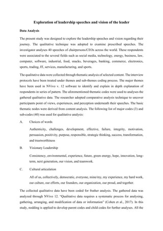 Exploration of leadership speeches and vision of the leader
Data Analysis
The present study was designed to explore the leadership speeches and vision regarding their
journey. The qualitative technique was adopted to examine prescribed speeches. The
investigator analyses 40 speeches of chairpersons/CEOs across the world. These respondents
were associated to the several fields such as social media, technology, energy, business, law,
computer, software, industrial, food, snacks, beverages, banking, commerce, electronics,
sports, trading, IT, services, manufacturing, and sports.
The qualitative data were collected through thematic analysis of selected content. The interview
protocols have been treated under themes and sub-themes coding process. The major themes
have been used in NVivo v. 12 software to identify and explain in depth explanation of
respondents in series of pattern. The aforementioned thematic codes were used to analyses the
gathered qualitative data. The researcher adopted comparative analysis technique to uncover
participants point of views, experiences, and perception underneath their speeches. The basic
thematic nodes were derived from content analysis. The following list of major codes (3) and
sub-codes (40) was used for qualitative analysis:
A. Choices of words
Authenticity, challenges, development, effective, failure, integrity, motivation,
persuasion, positivity, purpose, responsible, strategic thinking, success, transformation,
and trustworthiness
B. Visionary Leadership
Consistency, environmental, experience, future, green energy, hope, innovation, long-
term, next generation, our vision, and teamwork.
C. Cultural articulation
All of us, collectively, democratic, everyone, mine/my, my experience, my hard work,
our culture, our efforts, our founders, our organization, our proud, and together.
The collected qualitative data have been coded for fruther analysis. The gathered data was
analyzed through NVivo 12. “Qualitative data requires a systematic process for analysing,
gathering, arranging, and modification of data or information” (Cohen et al., 2017). In this
study, nodding is applied to develop parent codes and child codes for further analyses. All the
 