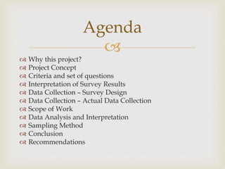 
 Why this project?
 Project Concept
 Criteria and set of questions
 Interpretation of Survey Results
 Data Collection – Survey Design
 Data Collection – Actual Data Collection
 Scope of Work
 Data Analysis and Interpretation
 Sampling Method
 Conclusion
 Recommendations
Agenda
 