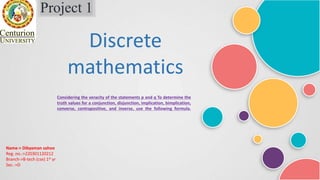 Project 1
Discrete
mathematics
Considering the veracity of the statements p and q To determine the
truth values for a conjunction, disjunction, implication, bimplication,
converse, contrapositive, and inverse, use the following formula.
Name-> Dibyaman sahoo
Reg. no.->220301120212
Branch->B-tech (cse) 1st yr
Sec.->D
 