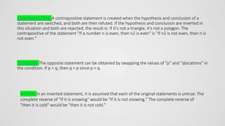 CONTRAPOSITIVE:A contrapositive statement is created when the hypothesis and conclusion of a
statement are switched, and both are then refuted. If the hypothesis and conclusion are inverted in
this situation and both are rejected, the result is: If it's not a triangle, it's not a polygon. The
contrapositive of the statement "If a number n is even, then n2 is even" is "If n2 is not even, then n is
not even."
CONVERSE:The opposite statement can be obtained by swapping the values of "p" and "qlocations" in
the condition. If p = q, then q = p since p = q.
NVERSE:In an inverted statement, it is assumed that each of the original statements is untrue. The
complete reverse of "If it is snowing" would be "If it is not snowing." The complete reverse of
"then it is cold" would be "then it is not cold."
 