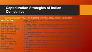 Capitalization Strategies of Indian
Companies
Key points illustrating how Indian companies use capitalization
• IPOs: Going public via IPOs raises substantial capital by selling shares to the public
for the first time.
• 2. Rights Issue: Companies offer discounted shares to existing shareholders,
generating funds from their investor base.
• 3. Debt Issuance: Issuing bonds or debentures provides fixed interest payments
over time.
• 4. Private Placements: Select investors receive shares or debt instruments in
private placements.
• 5. Convertible Securities: Firms raise debt with potential for conversion into
equity.
• 6. VC and PE: Startups and growing companies secure funds from venture
capitalists and private equity.
• 7. M&A Financing: Capital funds acquisitions through shares, debt, or both.
• 8. Debt Refinancing: Capital raised improves debt terms and conditions.
• 9. Working Capital: Funds secure liquidity for day-to-day operations.
Introduction:
Indian firms
employ diverse
strategies to raise
funds for growth
and innovation.
These
approaches
involve issuing
shares, debt, or
seeking
investments.
 