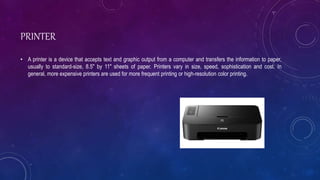 PRINTER
• A printer is a device that accepts text and graphic output from a computer and transfers the information to paper,
usually to standard-size, 8.5" by 11" sheets of paper. Printers vary in size, speed, sophistication and cost. In
general, more expensive printers are used for more frequent printing or high-resolution color printing.
 