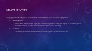 IMPACT PRINTERS
This type of printer works with paper via direct contact with an ink ribbon.It has similar mechanisms as of typewriter.
1. Dot-Matrix Printers:
• The Dot-Matrix printers uses 9 to 24 pin print heads depending upon the quality print required. 24 pin printers produce
more clarity that 9 pins dot-matrix printer. More number of pins results in more clarity.
2. Line Printers:
• Line Printers (also called line-at-a-time printers) ,as the name suggests it can print whole line at once.
 