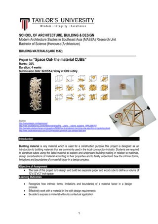 1
SCHOOL OF ARCHITECTURE, BUILDING & DESIGN
Modern Architecture Studies in Southeast Asia (MASSA) Research Unit
Bachelor of Science (Honours) (Architecture)
BUILDING MATERIALS [ARC 1512]
________________________________________________________________________
Project 1a: “Space Out- the material CUBE”
Marks : 30%
Duration: 4 weeks
Submission date: 02/05/14,Friday at C09 Lobby
Sources:
http://matsysdesign.com/tag/voronoi/
http://www.ceciliadetorres.com/exhibitions/enlarge/line_-_plane_-_volume_sculpture_1944-2006/707
http://gamedev.stackexchange.com/questions/59340/how-to-implement-marching-cube-algorithm-for-rendering-clouds
http://www.creativediyersclub.com/2012/04/wooden-openwork-cube-pendant-light.html
Introduction
Building material is any material which is used for a construction purpose.This project is designed as an
introduction to building materials that are commonly used in the local construction industry. Students are required
to construct cubes using the listed material to explore and understand building making in relation to materials,
design considerations of material according to their properties and to finally understand how the intrinsic forms,
limitations and boundaries of a material factor in a design process.
Objective of Assignment
• The task of this project is to design and build two separate paper and wood cube to define a volume of
12”x12”x12” inch space
Learning Outcomes
• Recognize how intrinsic forms, limitations and boundaries of a material factor in a design
process.
• Effectively work with a material in line with design requirements
• Be able to express a material within its contextual application
 