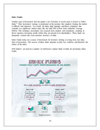 14
Index Funds:
Another type of investment that has gained a lot of traction in recent years is known as "index
funds." Their investment strategy is predicated on the premise that regularly beating the market
is difficult and expensive. As a result, the index fund manager purchases companies that
correlate to a significant market index like the S&P 500 or Dow Jones Industrial Average
(DJIA). This technique necessitates less research from analysts and consultants, resulting in
fewer expenses devouring profits before they are passed on to shareholders. These funds are
frequently created with cost-conscious investors in mind.
Index Funds today are a source of investment for investors looking at a long term, less risky
form of investment. The success of index funds depends on their low volatility and therefore the
choice of the index.
NSE Indices’ are used by a number of well-known mutual funds in India for promoting Index
Funds.
 