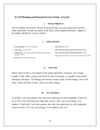 37
b) UTI Banking and FinancialServices Fund – Growth.
i. Scheme Objectives:
The UTI banking and Financial Services Fund growth fund is an open-ended fund to provide
capital appreciation through investments in the stocks of the companies/institutions engaged in
the banking and financial services activities.
i. Scheme Details:
ii. Exit Load:
Mutual Fund exit load is a fee charged by the mutual fund houses if investors exit a scheme
partially or fully within a certain period from the date of investment, as specified in the Scheme
Information Document. UTI Banking and Financial Services Fund - Growth charges 1.0% of sell
value; if fund sold before 30 days. There are no other charges.
iii. Tax Treatment:
If sold after 1 year from purchase date, long term capital gain tax will be applicable. Current tax
rate is 10%, if your total long term capital gain exceeds 1 lakh. Any cess/surcharge is not
included. If sold before 1 year from purchase date, short term capital gain tax will be applicable.
Current tax rate is 15%. Any cess/surcharge is not included in the 15%.
 