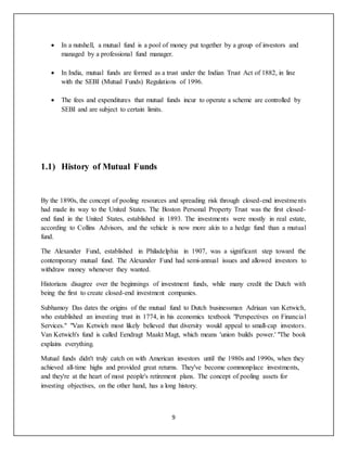 9
 In a nutshell, a mutual fund is a pool of money put together by a group of investors and
managed by a professional fund manager.
 In India, mutual funds are formed as a trust under the Indian Trust Act of 1882, in line
with the SEBI (Mutual Funds) Regulations of 1996.
 The fees and expenditures that mutual funds incur to operate a scheme are controlled by
SEBI and are subject to certain limits.
1.1) History of Mutual Funds
By the 1890s, the concept of pooling resources and spreading risk through closed-end investments
had made its way to the United States. The Boston Personal Property Trust was the first closed-
end fund in the United States, established in 1893. The investments were mostly in real estate,
according to Collins Advisors, and the vehicle is now more akin to a hedge fund than a mutual
fund.
The Alexander Fund, established in Philadelphia in 1907, was a significant step toward the
contemporary mutual fund. The Alexander Fund had semi-annual issues and allowed investors to
withdraw money whenever they wanted.
Historians disagree over the beginnings of investment funds, while many credit the Dutch with
being the first to create closed-end investment companies.
Subhamoy Das dates the origins of the mutual fund to Dutch businessman Adriaan van Ketwich,
who established an investing trust in 1774, in his economics textbook "Perspectives on Financial
Services." "Van Ketwich most likely believed that diversity would appeal to small-cap investors.
Van Ketwich's fund is called Eendragt Maakt Magt, which means 'union builds power.' "The book
explains everything.
Mutual funds didn't truly catch on with American investors until the 1980s and 1990s, when they
achieved all-time highs and provided great returns. They've become commonplace investments,
and they're at the heart of most people's retirement plans. The concept of pooling assets for
investing objectives, on the other hand, has a long history.
 
