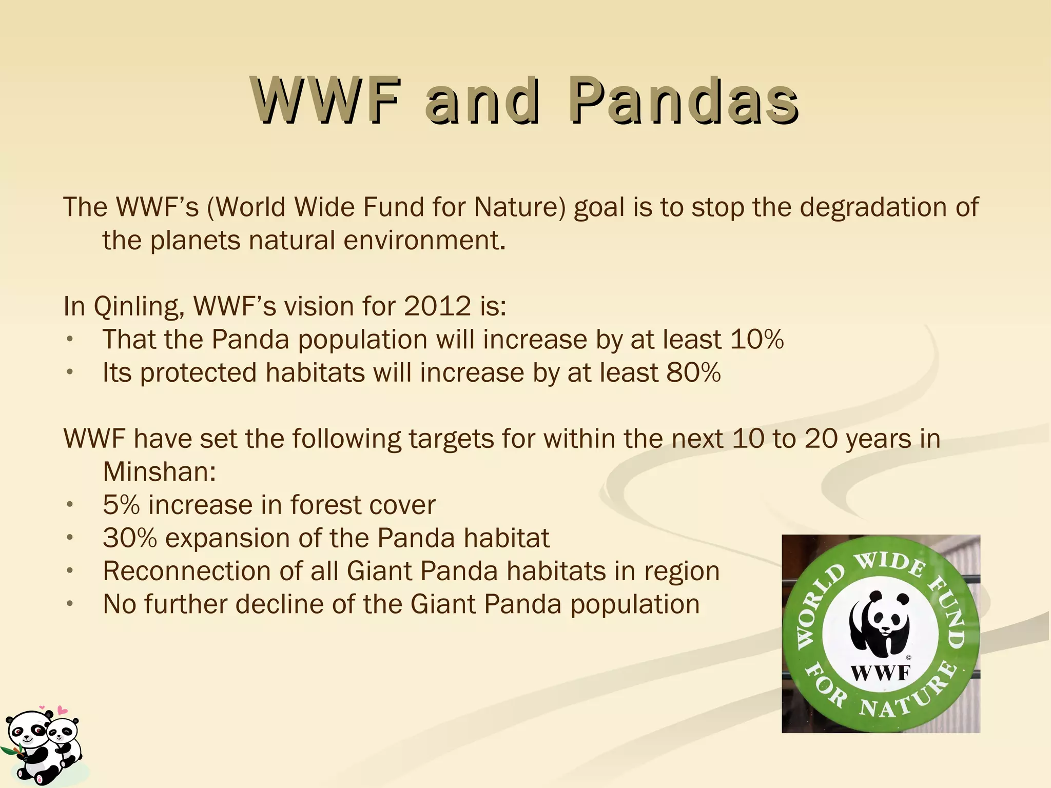 WWF and Pandas The WWF’s (World Wide Fund for Nature) goal is to stop the degradation of the planets natural environment.  In Qinling, WWF’s vision for 2012 is: That the Panda population will increase by at least 10%  Its protected habitats will increase by at least 80% WWF have set the following targets for within the next 10 to 20 years in Minshan: 5% increase in forest cover 30% expansion of the Panda habitat Reconnection of all Giant Panda habitats in region No further decline of the Giant Panda population 
