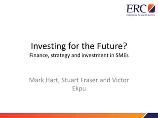 Investing for the Future?
Finance, strategy and investment in SMEs
Mark Hart, Stuart Fraser and Victor
Ekpu
 