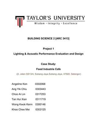 BUILDING SCIENCE 2 [ARC 3413]
Project 1
Lighting & Acoustic Performance Evaluation and Design
Case Study:
Food Industrie Cafe
(3, Jalan SS13/4, Subang Jaya,Subang Jaya, 47500, Selangor)
Angeline Kon 0302068
Ang Yik Chiu 0303443
Choo Ai Lin 0317253
Tan Hui Xian 0311719
Wong Kwok Kenn 0300146
Khoo Chee Mei 0303125
 