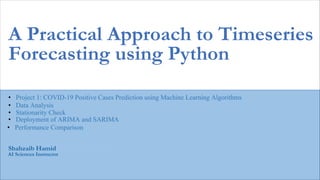 Kashif Murtaza
AI Sciences Instructor
A Practical Approach to Timeseries
Forecasting using Python
Shahzaib Hamid
• Project 1: COVID-19 Positive Cases Prediction using Machine Learning Algorithms
• Data Analysis
• Stationarity Check
• Deployment of ARIMA and SARIMA
• Performance Comparison
 