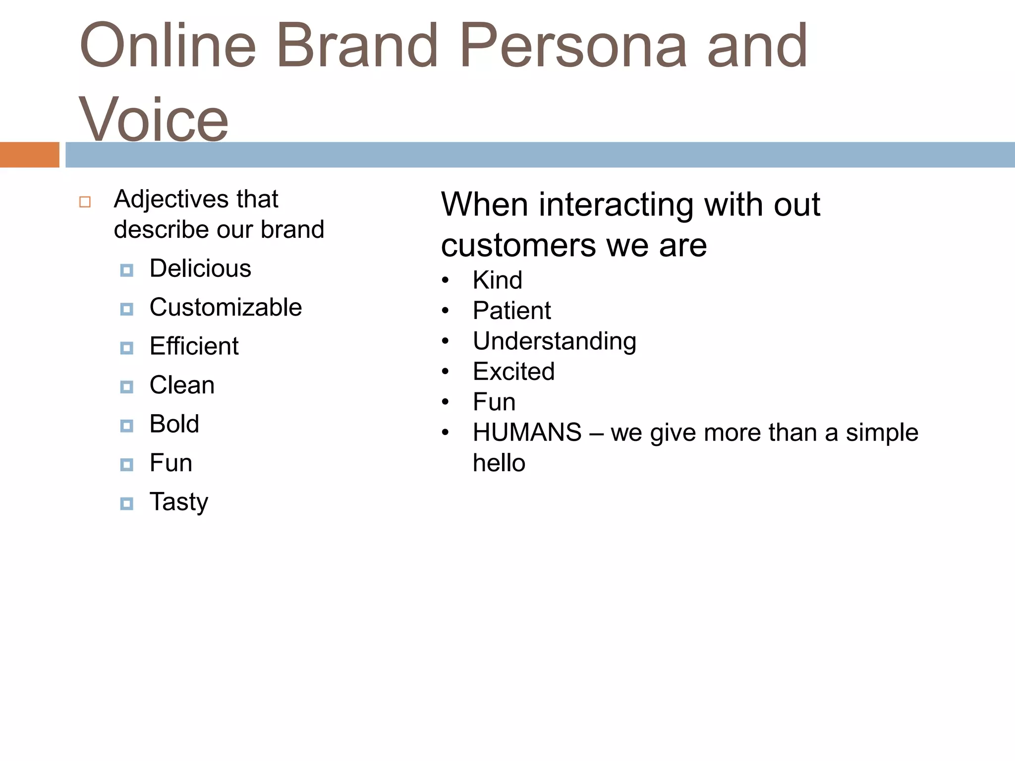 Online Brand Persona and
Voice
 Adjectives that
describe our brand
 Delicious
 Customizable
 Efficient
 Clean
 Bold
 Fun
 Tasty
When interacting with out
customers we are
• Kind
• Patient
• Understanding
• Excited
• Fun
• HUMANS – we give more than a simple
hello
 