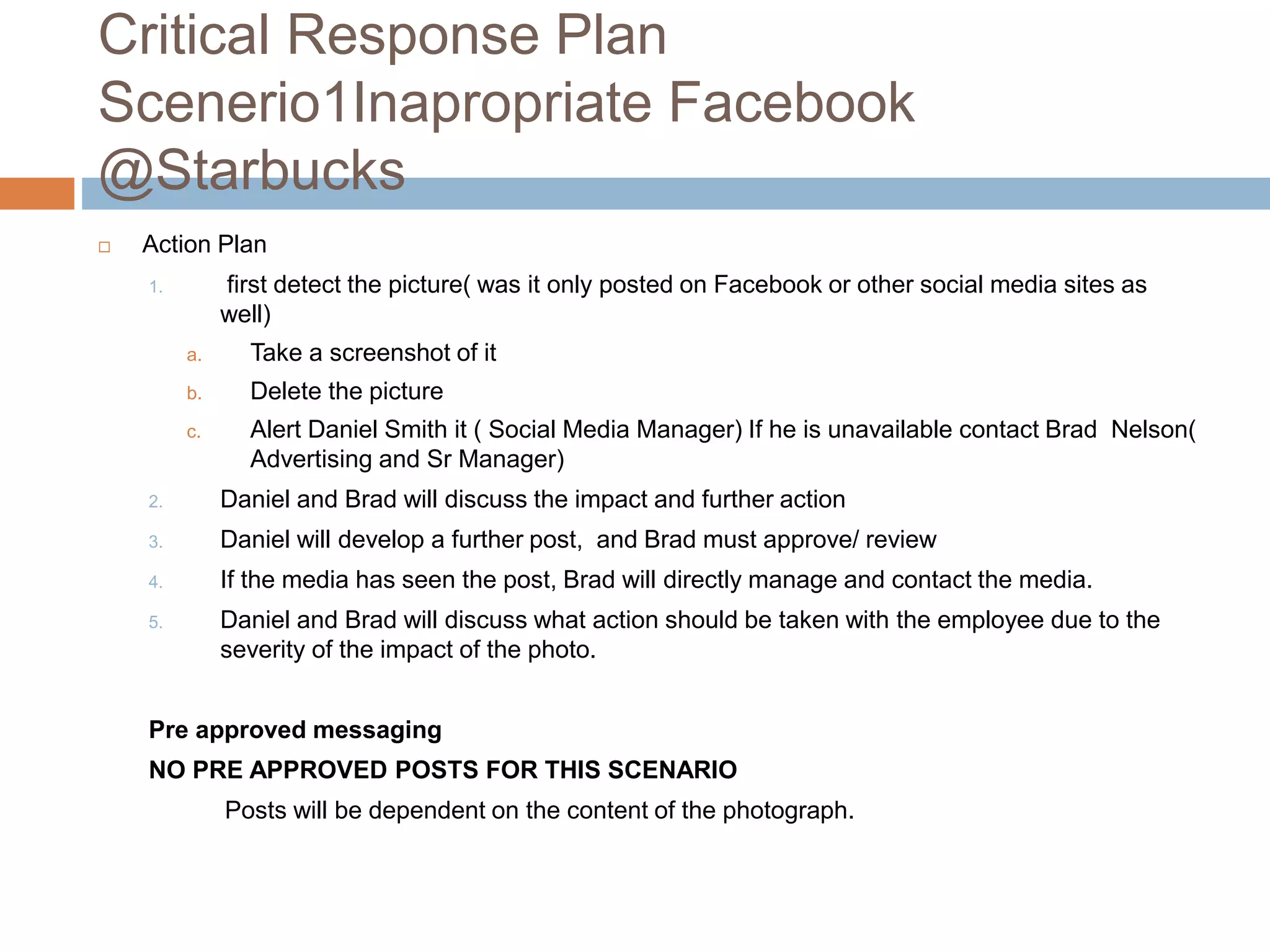 Critical Response Plan
Scenerio1Inapropriate Facebook
@Starbucks
 Action Plan
1. first detect the picture( was it only posted on Facebook or other social media sites as
well)
a. Take a screenshot of it
b. Delete the picture
c. Alert Daniel Smith it ( Social Media Manager) If he is unavailable contact Brad Nelson(
Advertising and Sr Manager)
2. Daniel and Brad will discuss the impact and further action
3. Daniel will develop a further post, and Brad must approve/ review
4. If the media has seen the post, Brad will directly manage and contact the media.
5. Daniel and Brad will discuss what action should be taken with the employee due to the
severity of the impact of the photo.
Pre approved messaging
NO PRE APPROVED POSTS FOR THIS SCENARIO
Posts will be dependent on the content of the photograph.
 