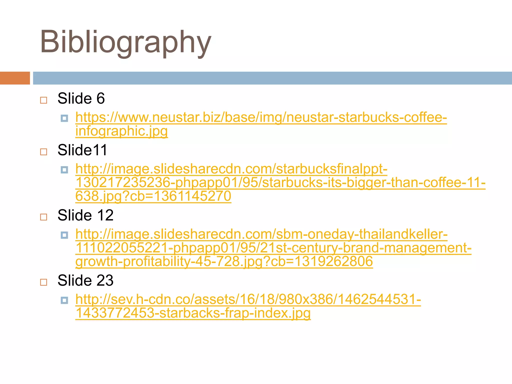 Bibliography
 Slide 6
 https://www.neustar.biz/base/img/neustar-starbucks-coffee-
infographic.jpg
 Slide11
 http://image.slidesharecdn.com/starbucksfinalppt-
130217235236-phpapp01/95/starbucks-its-bigger-than-coffee-11-
638.jpg?cb=1361145270
 Slide 12
 http://image.slidesharecdn.com/sbm-oneday-thailandkeller-
111022055221-phpapp01/95/21st-century-brand-management-
growth-profitability-45-728.jpg?cb=1319262806
 Slide 23
 http://sev.h-cdn.co/assets/16/18/980x386/1462544531-
1433772453-starbacks-frap-index.jpg
 