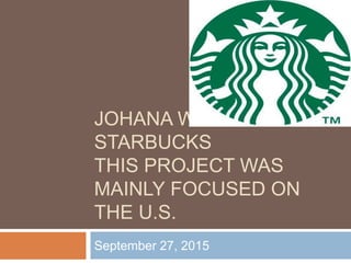 JOHANA WIZNITZER
STARBUCKS
THIS PROJECT WAS
MAINLY FOCUSED ON
THE U.S.
September 27, 2015
 
