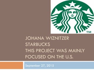 JOHANA WIZNITZER
STARBUCKS
THIS PROJECT WAS MAINLY
FOCUSED ON THE U.S.
September 27, 2015
 