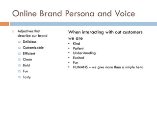 Online Brand Persona and Voice
¨  Adjectives that
describe our brand
¤  Delicious
¤  Customizable
¤  Efficient
¤  Clean
¤  Bold
¤  Fun
¤  Tasty
When interacting with out customers
we are
•  Kind
•  Patient
•  Understanding
•  Excited
•  Fun
•  HUMANS – we give more than a simple hello
 