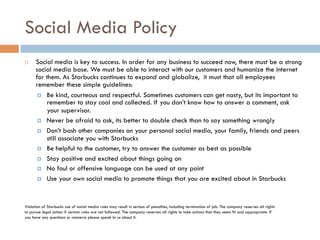 Social Media Policy
¨  Social media is key to success. In order for any business to succeed now, there must be a strong
social media base. We must be able to interact with our customers and humanize the internet
for them. As Starbucks continues to expand and globalize, it must that all employees
remember these simple guidelines:
¤  Be kind, courteous and respectful. Sometimes customers can get nasty, but its important to
remember to stay cool and collected. If you don’t know how to answer a comment, ask
your supervisor.
¤  Never be afraid to ask, its better to double check than to say something wrongly
¤  Don’t bash other companies on your personal social media, your family, friends and peers
still associate you with Starbucks
¤  Be helpful to the customer, try to answer the customer as best as possible
¤  Stay positive and excited about things going on
¤  No foul or offensive language can be used at any point
¤  Use your own social media to promote things that you are excited about in Starbucks
Violation of Starbucks use of social media rules may result in serious of penalties, including termination of job. The company reserves all rights
to pursue legal action if certain rules are not followed. The company reserves all rights to take actions that they seem fit and appropriate. If
you have any questions or concerns please speak to us about it.
 