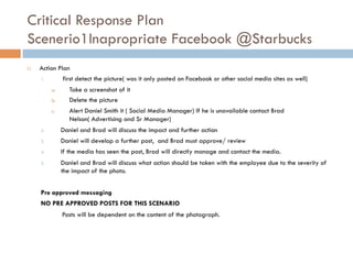 Critical Response Plan
Scenerio1Inapropriate Facebook @Starbucks
¨  Action Plan
1.  first detect the picture( was it only posted on Facebook or other social media sites as well)
a.  Take a screenshot of it
b.  Delete the picture
c.  Alert Daniel Smith it ( Social Media Manager) If he is unavailable contact Brad
Nelson( Advertising and Sr Manager)
2.  Daniel and Brad will discuss the impact and further action
3.  Daniel will develop a further post, and Brad must approve/ review
4.  If the media has seen the post, Brad will directly manage and contact the media.
5.  Daniel and Brad will discuss what action should be taken with the employee due to the severity of
the impact of the photo.
Pre approved messaging
NO PRE APPROVED POSTS FOR THIS SCENARIO
Posts will be dependent on the content of the photograph.
 