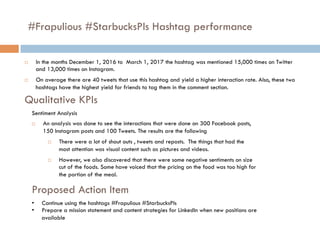 #Frapulious #StarbucksPls Hashtag performance
¨  In the months December 1, 2016 to March 1, 2017 the hashtag was mentioned 15,000 times on Twitter
and 13,000 times on Instagram.
¨  On average there are 40 tweets that use this hashtag and yield a higher interaction rate. Also, these two
hashtags have the highest yield for friends to tag them in the comment section.
Qualitative KPIs
Sentiment Analysis
¨  An analysis was done to see the interactions that were done on 300 Facebook posts,
150 Instagram posts and 100 Tweets. The results are the following
¨  There were a lot of shout outs , tweets and reposts. The things that had the
most attention was visual content such as pictures and videos.
¨  However, we also discovered that there were some negative sentiments on size
cut of the foods. Some have voiced that the pricing on the food was too high for
the portion of the meal.
Proposed Action Item
•  Continue using the hashtags #Frapulious #StarbucksPls
•  Prepare a mission statement and content strategies for LinkedIn when new positions are
available
 