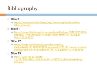 Bibliography
¨  Slide 6
¤  https://www.neustar.biz/base/img/neustar-starbucks-coffee-
infographic.jpg
¨  Slide11
¤  http://image.slidesharecdn.com/starbucksfinalppt-130217235236-
phpapp01/95/starbucks-its-bigger-than-coffee-11-638.jpg?
cb=1361145270
¨  Slide 12
¤  http://image.slidesharecdn.com/sbm-oneday-
thailandkeller-111022055221-phpapp01/95/21st-century-brand-
management-growth-profitability-45-728.jpg?cb=1319262806
¨  Slide 23
¤  http://sev.h-cdn.co/assets/
16/18/980x386/1462544531-1433772453-starbacks-frap-
index.jpg
 