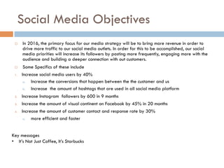 Social Media Objectives
¨  In 2016, the primary focus for our media strategy will be to bring more revenue in order to
drive more traffic to our social media outlets. In order for this to be accomplished, our social
media priorities will increase its followers by posting more frequently, engaging more with the
audience and building a deeper connection with out customers.
¨  Some Specifics of these include
1.  Increase social media users by 40%
a.  Increase the conversions that happen between the the customer and us
b.  Increase the amount of hashtags that are used in all social media platform
2.  Increase Instagram followers by 600 in 9 months
3.  Increase the amount of visual continent on Facebook by 45% in 20 months 
4.  Increase the amount of customer contact and response rate by 30% 
a.  more efficient and faster 
Key messages
•  It’s Not Just Coffee, It’s Starbucks
 