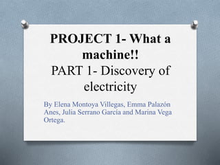 PROJECT 1- What a 
machine!! 
PART 1- Discovery of 
electricity 
By Elena Montoya Villegas, Emma Palazón 
Anes, Julia Serrano García and Marina Vega 
Ortega. 
 
