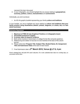 represent the topic discussed
2. In your infographic, you should highlight the any issues relating to geographical,
economy, politics, culture, characteristics and achievement
Individually, you are to produce
• An A5 info graphic booklet representing your family culture and traditions
In your booklet, you are to highlight any issue relating to culture and traditions that your
family practice using illustrations (sketch, photos, diagrams, or charts, etc) and text
(short summary)
Submission Requirement
1. Maximum of TWO A3 size Graphical Timeline and infographic board
2. A5 booklet (maximum 4 pages)
3. 8 minute video of research evidence
4. Both works must be in hand drawn or collage format (No computer graphics).
5. Referencing and citation of sources is to be inserted at the back of the culture
journal.
6. Please write down Program Title, Subject Title, Student Name, ID, Assignment
Title and Submission Date at the back of each board.
7. Final Submission date is 5th
March 2015, Venue @ LT 6, 4 pm
Works submitted late will yield 10% mark reduction. For works submitted later than two working days, no
assessment will be done.
 