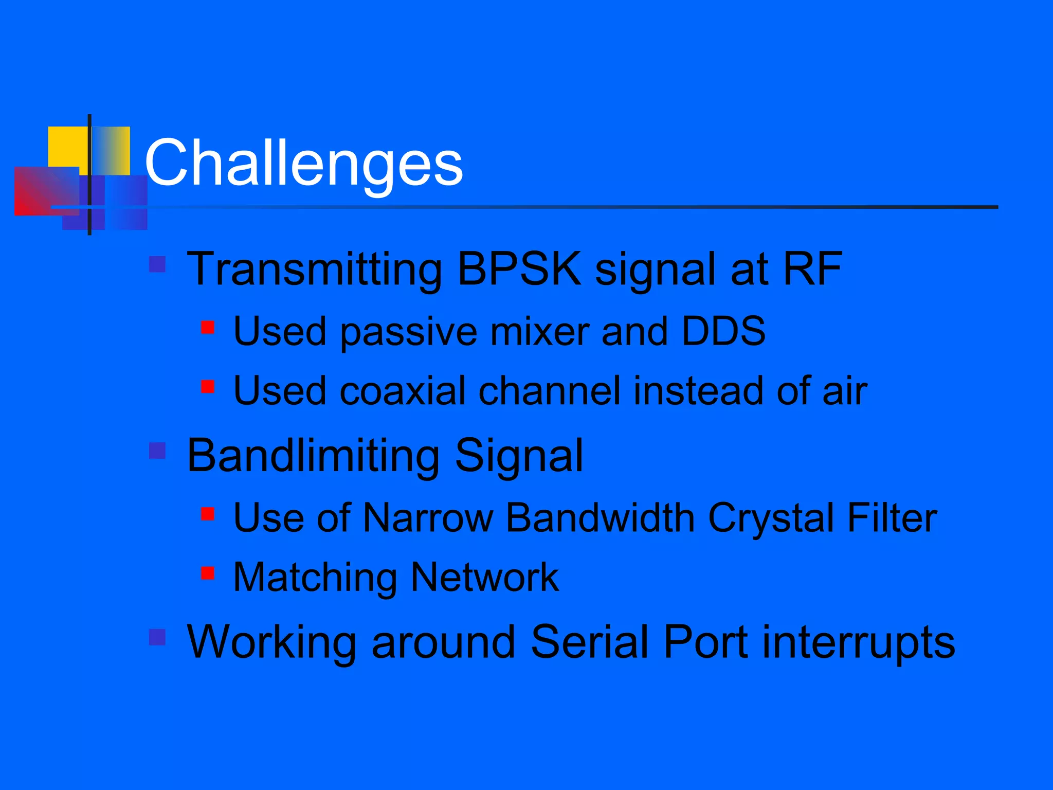 Challenges
   Transmitting BPSK signal at RF
       Used passive mixer and DDS
       Used coaxial channel instead of air
   Bandlimiting Signal
       Use of Narrow Bandwidth Crystal Filter
       Matching Network
   Working around Serial Port interrupts
 