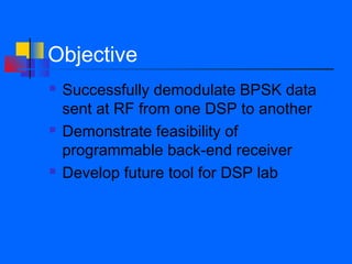 Objective
   Successfully demodulate BPSK data
    sent at RF from one DSP to another
   Demonstrate feasibility of
    programmable back-end receiver
   Develop future tool for DSP lab
 