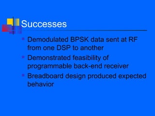 Successes
   Demodulated BPSK data sent at RF
    from one DSP to another
   Demonstrated feasibility of
    programmable back-end receiver
   Breadboard design produced expected
    behavior
 